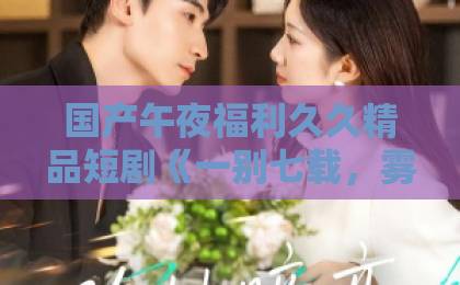 国产午夜福利久久精品短剧《一别七载,雾里再逢舟》:七年后重逢,为什么观众愿意一集集追下去?亚洲 国产午夜福利久久精品短剧《一别七载,雾里再逢舟》:七年后重逢,为什么观众愿意一集集追下去?亚洲