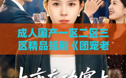 成人国产一区二区三区精品短剧《团宠老爹惹不起》凭什么让人一刷就停不下来？（附追剧避坑指南）成人免费视频一区二区
