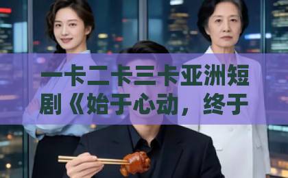 一卡二卡三卡亚洲短剧《始于心动，终于心痛》：为什么这部小成本作品让人又上头又不敢二刷？（始于心动，终于心痛）精品午夜福利国产一区二区在线观看