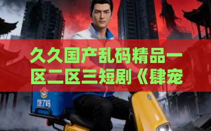 久久国产乱码精品一区二区三短剧《肆宠而娇》凭什么让人一集接一集？拆解它的上头密码与追剧门道日韩精品中文字幕一区