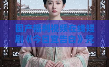 国产福利视频在线短剧《今日宜告白》凭什么让人上头？拆解2026年这部黑马的真实看点日韩一卡二卡三卡四卡