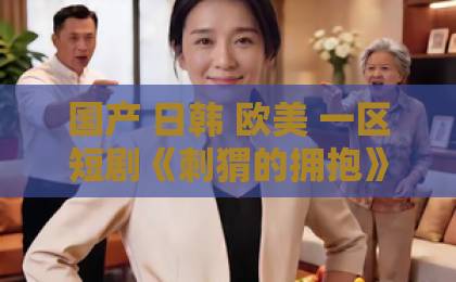 国产 日韩 欧美 一区短剧《刺猬的拥抱》凭什么让人上头？拆解2026年这部黑马的
