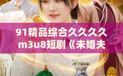 91精品综合久久久久m3u8短剧《未婚夫装失忆，我另谋高嫁》凭什么让人一集上头？拆解爽点与追剧门道亚洲一卡2卡3卡4卡国产