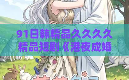 91日韩精品久久久久精品短剧《港夜成婚》：港风先婚后爱凭什么让人一集接一集？【港夜成婚】追剧前必看的真实观感亚洲卡一卡二卡三下载