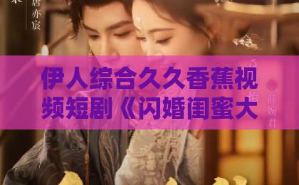伊人综合久久香蕉视频短剧《闪婚闺蜜大哥后，我彻底上头了》凭什么让人一集接一集？拆解上头密码国产日产久久高清欧美一区ww