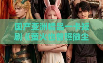 国产亚洲精品一卡短剧《萤火也曾照微尘》值得追吗？三个维度拆解这部小而暖的黑马最新国产精品久久精品