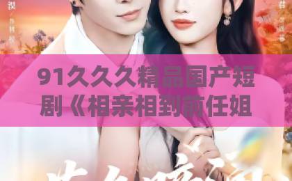 91久久久精品国产短剧《相亲相到前任姐姐》爆火背后：这届年轻人为何边笑边破防？在线看国产一区二区三区