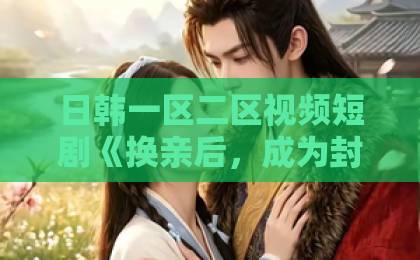 日韩一区二区视频短剧《换亲后,成为封先生的心尖宠》凭什么让人一集接一集?看点拆解与追剧指南欧美日韩在线在线免费不卡二区 日韩一区二区视频短剧《换亲后,成为封先生的心尖宠》凭什么让人一集接一集?看点拆解与追剧指南欧美日韩在线在线免费不卡二区