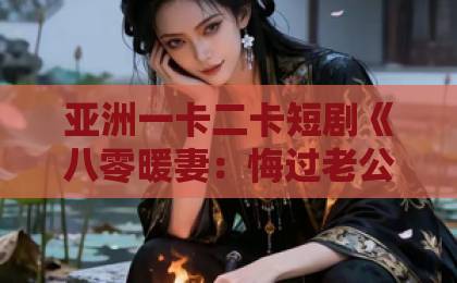 亚洲一卡二卡短剧《八零暖妻：悔过老公宠上天》（78集）：为何成为2026年最甜年代剧？【八零暖妻】全网热议的宠妻天花板