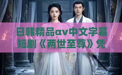 日韩精品αv中文字幕短剧《两世至尊》凭什么让人一集接一集？拆解爽点、节奏与追剧门道欧美色伦欧美一区二