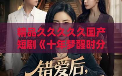 精品久久久久久国产短剧《十年梦醒时分》凭什么让人追到停不下来？剧情看点与观剧指南久久99精品久久久久久