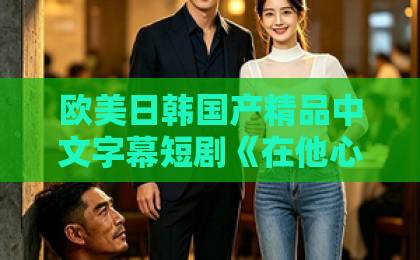 欧美日韩国产精品中文字幕短剧《在他心尖肆意撒野》凭什么让人一集上头？拆解看点与追剧门道男人免费网站一区