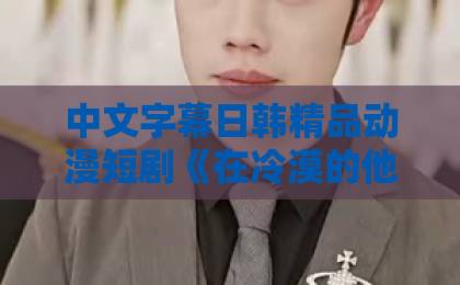 中文字幕日韩精品动漫短剧《在冷漠的他怀里撒个娇》凭什么让人上头？2026年追剧观察+看点拆解久久精品视在线观看2