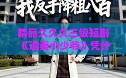 精品久久久三级短剧《追妻小少爷》凭什么让人一集接一集？拆解剧情看点与追剧门道（附避坑指南）久久er热在这里只有精品66