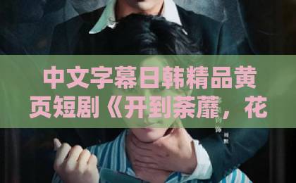 中文字幕日韩精品黄页短剧《开到荼蘼，花事终了》值不值得追？一篇讲透看点、争议与适合人群欧美黑人粗大精品一区