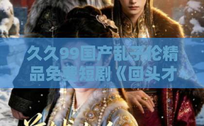 久久99国产乱子伦精品免费短剧《回头才懂他是烂泥》：为什么观众边骂边追？一篇讲透剧情套路与避坑指南亚洲卡一卡2卡3卡4国色天香