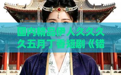 国内精品伊人久久久久五月丁香短剧《错位真心》凭什么让人上头？拆解错位叙事下的真心博弈与追剧门道国产精亚洲一卡2卡3卡