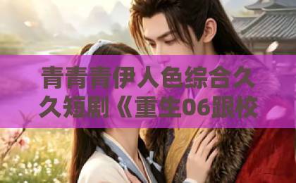 青青青伊人色综合久久短剧《重生06跟校花分手怎么这么难》（80集）——为什么这届观众都“追疯了”？【重生校园短剧】分手难在哪？