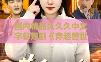 国内精品久久久中文字幕短剧《穿越兽世，我开幼儿园成兽神》（63集）爆火！为什么说它是2026年必追神作？【兽世穿越+幼教逆袭】