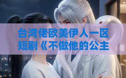 台湾佬欧美伊人一区短剧《不做他的公主》（75集）：为什么说这部剧戳中了现代女性的心？【短剧推荐】深度解析