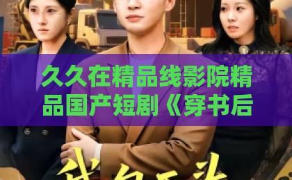 久久在精品线影院精品国产短剧《穿书后我抱稳男主大腿》（30集）2026年追剧指南：爽点与槽点全解析