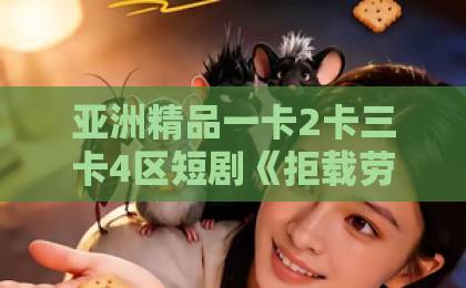 亚洲精品一卡2卡三卡4区短剧《拒载劳务队后我笑了》（46集）2026年深度解析：为什么这剧让人上头？