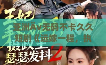 亚洲Äv无码不卡久久短剧《远嫁一程，执念一生》（50集）：远嫁背后的执念与救赎【深度解析】