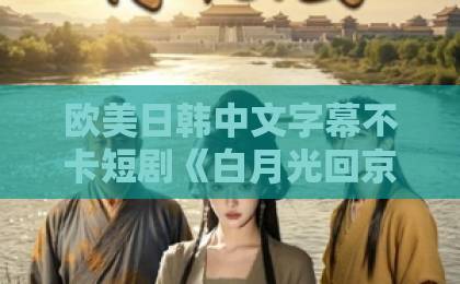 欧美日韩中文字幕不卡短剧《白月光回京，首辅却只要我》（30集）：为何首辅独宠一人？【白月光回京】情感反转爽点全解析