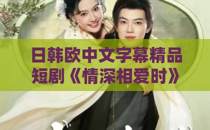 日韩欧中文字幕精品短剧《情深相爱时》（79集）剧情大揭秘！为什么说它是2026年短剧天花板？看完结局我懂了