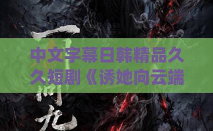 中文字幕日韩精品久久短剧《诱她向云端沦陷》（60集）| 看完大结局我沉默了：这才是成年人该看的爱情剧