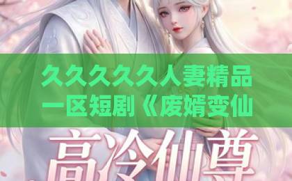 久久久久久人妻精品一区短剧《废婿变仙尊》（80集）全集剧情深度解析与看点分享 【短剧推荐】