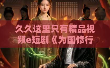 久久这里只有精品视频e短剧《为国修行十万年，归来女友要退婚》（70集）火爆全网？深度解析为何让人上头【为国修行十万年归来女友要退婚】
