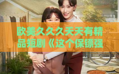 欧美久久久天天有精品短剧《这个保镖强的离谱》（83集）太燃了！看完我只想说：这保镖，强得离谱！【短剧推荐】让你欲罢不能的爽剧