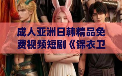 成人亚洲日韩精品免费视频短剧《锦衣卫：我斩妖除魔就变强》（106集）为何让人欲罢不能？深度解析仙侠打怪爽感