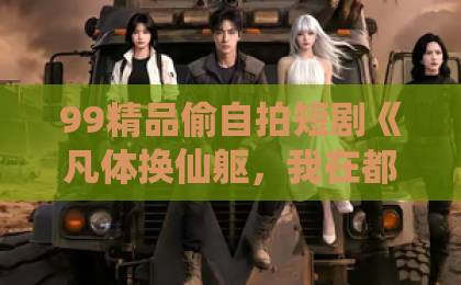 99精品偷自拍短剧《凡体换仙躯，我在都市无敌了》（61集）！凡人逆袭的爽点，到底凭什么让人追到停不下来？【短剧推荐】