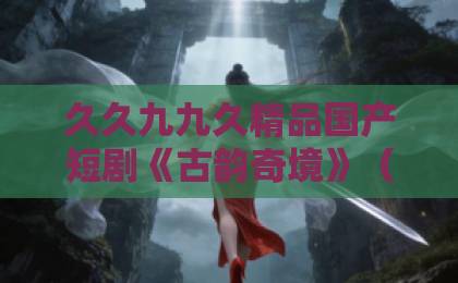 久久九九久精品国产短剧《古韵奇境》（93集）！沉浸式古风穿越体验，为何全网追更？【古韵奇境】