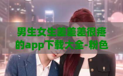 男生女生差差差很疼的app下载大全-粉色FULAO2国内载点1地址-天堂草原电视剧在线观看免费-月鳞绮纪2026年深度测评：这款奇幻史诗到底值不值得入手？玩法剧情画质全解析！