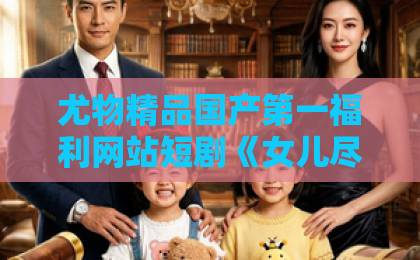 尤物精品国产第一福利网站短剧《女儿尽管恋爱脑，家产我另有人选》（55集）深度解析：凭什么她恋爱脑，我偏要另立继承人？