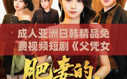 成人亚洲日韩精品免费视频短剧《父凭女贵：我被无情女帝拐回国》（60集）：2026年爆火背后，父女温情如何戳中观众？【父凭女贵】看奶爸逆袭