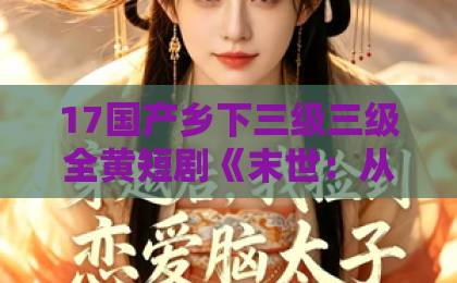 17国产乡下三级三级全黄短剧《末世：从搬空全球仓库开始第一季》（132集）：末世生存与资源囤积的爽文模式【末世短剧】深度解析