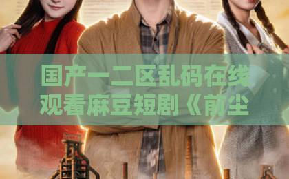 国产一二区乱码在线观看麻豆短剧《前尘散尽，婆媳携手搬空国公府》（60集）：爽点满满，婆媳联手逆袭【前尘散尽，婆媳携手搬空国公府】剧评