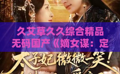 久艾草久久综合精品无码国产《嫡女谋：定侯门，靖边关》48集（嫡女谋）深度解析：2026年古装爽剧天花板？国产精品91久久