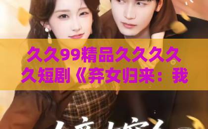 久久99精品久久久久久短剧《弃女归来：我才是真锦鲤》（32集）高能反转，为何说“真锦鲤”是她？【弃女归来】大结局解析亚洲日韩国产一级特黄aaa大片一区二区三区