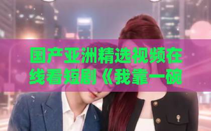 国产亚洲精选视频在线看短剧《我靠一碗炒饭镇住整个江湖》（50集）火爆全网？“一碗炒饭”如何征服江湖？精品精品国产欧美