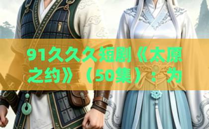 91久久久短剧《太原之约》（50集）：为何这部2026年爆款短剧让人欲罢不能？【太原之约】深度解析日韩中文字幕精品电影