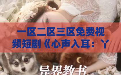 一区二区三区免费视频短剧《心声入耳：丫鬟心声被听后我改嫁了》（34集） 2026年必看爽剧，反套路宅斗剧情太上头（心声入耳）欧美欧美一区二区