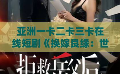 亚洲一卡二卡三卡在线短剧《换嫁良缘：世子妃她不好惹》（60集）2026年最新剧评：这剧情真香精品久久久久久久无码