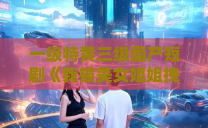 一级特黄三级国产短剧《我被美女姐姐拽去当神探》(62集)!笑点与反转齐飞的探案爽剧【全集解析】91精品久久