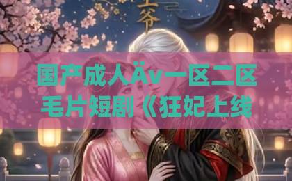 国产成人Äv一区二区毛片短剧《狂妃上线：绝色魔尊痴缠不休》（81集）：2026年为何让人上头？【狂妃上线：绝色魔尊痴缠不休】爆火逻辑全拆解国产美女aaa毛片一级毛片