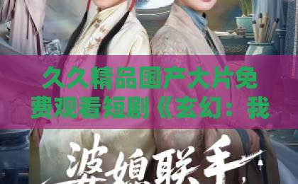 久久精品国产大片免费观看短剧《玄幻：我能复制天赋》（玄幻短剧）110集全解析：2026年最值得追的爽剧！欧美高清一区二区三区精品
